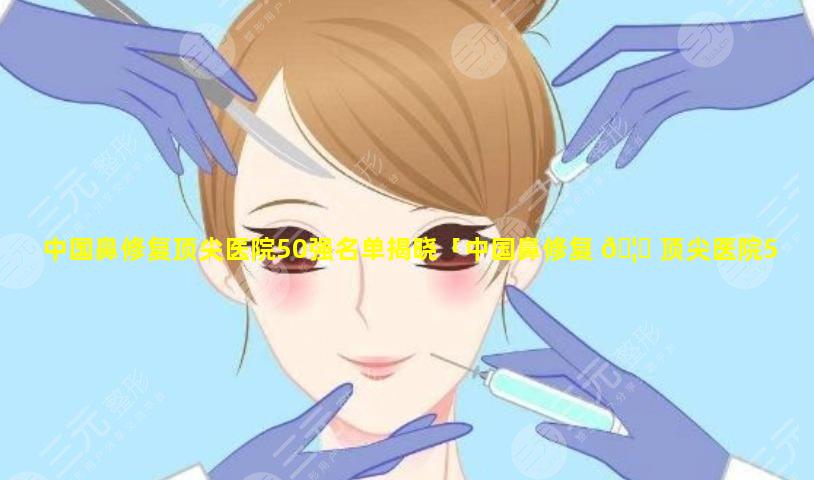 中国鼻修复顶尖医院50强名单揭晓「中国鼻修复 🦟 顶尖医院50强名单揭晓了吗」